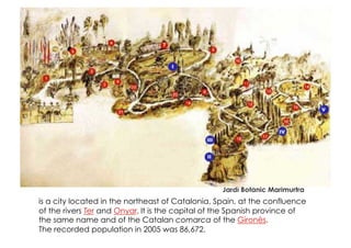 Jardí Botànic Marimurtra
is a city located in the northeast of Catalonia, Spain, at the confluence
of the rivers Ter and Onyar. It is the capital of the Spanish province of
the same name and of the Catalan comarca of the Gironès.
The recorded population in 2005 was 86,672.
 