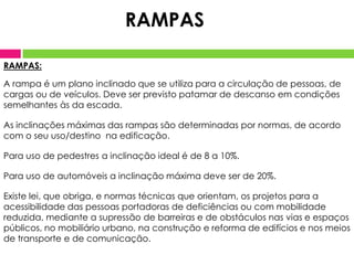 RAMPAS:
A rampa é um plano inclinado que se utiliza para a circulação de pessoas, de
cargas ou de veículos. Deve ser previsto patamar de descanso em condições
semelhantes às da escada.
As inclinações máximas das rampas são determinadas por normas, de acordo
com o seu uso/destino na edificação.
Para uso de pedestres a inclinação ideal é de 8 a 10%.
Para uso de automóveis a inclinação máxima deve ser de 20%.
Existe lei, que obriga, e normas técnicas que orientam, os projetos para a
acessibilidade das pessoas portadoras de deficiências ou com mobilidade
reduzida, mediante a supressão de barreiras e de obstáculos nas vias e espaços
públicos, no mobiliário urbano, na construção e reforma de edifícios e nos meios
de transporte e de comunicação.
RAMPAS
 