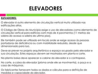 ELEVADORES:
O elevador é outro elemento de circulação vertical muito utilizado nas
edificações altas.
O Código de Obras do Município exige o uso de elevadores como elemento de
circulação vertical para edifícios com mais de 4 pavimentos (11 metros da
soleira do acesso a soleira do ultimo piso).
Ele também pode ser utilizado em locais onde se exige acesso às pessoas
portadoras de deficiência ou com mobilidade reduzida, desde que
dimensionado para isso.
Deve-se prever no projeto arquitetônico o espaço ocupado pelo elevador e
sua circulação. Estes espaços devem ser mostrados em planta e corte.
Na planta baixa deve aparecer a cabine do elevador e o contrapeso.
No corte, a caixa do elevador (prisma onde ele se movimenta), o poço e a
casa de máquinas.
Os fabricantes fornecem todos os dados e cálculos para a definição de
medidas e capacidade do elevador.
ELEVADORES
 