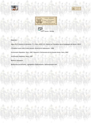 4. Compagnie
Major
Général Latourg-Maubourg
Composition
Thielmann (Saxon) ? Adjudant-Major ?
1e de grosse cavalerie
4e de cavalerie légère
7e division de grosse cavalerie :
gardes du corps saxons,
cuirassiers de Zastrow,
cuirassiers polonais;
1er et 2e cuirassiers westphaliens
4e de cavalerie légère :
2e, 7e et 15e, 3e, 11e et 16e lanciers polonais
Affectation Compagnie Inconnue
JeanLouisJosephde Fernig• sous-chef d’état-majorde Berthier
Maréchal de Castellane
LouisLe Bon Desmottes
LouisJosephElisabethFortunéde Renaudde Boulogne
ArmandCharlesLouisLe Lièvre de La Grange
Emmanuel Marie Pierre de Gramont
Pierre ChrétienKorte
Gabriel Pierre Patrice Rambourgt,
Briant (Fourrier) (Colonel ,mortle 14 Decembre àKowno)
Numéro : 3959280
 