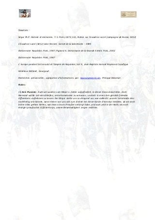 Sources :
Ségur Ph.P. Histoire et mémoires. T. 5. Paris, 1873;V.D., Notice sur l’escadron sacré (campagne de Russie, 1812)
L'Escadron sacré (1812) Léon Hennet, Carnet de la Sabretache - 1909
Dictionnaire Napoléon. Paris, 1987; Pigeard A. Dictionnaire de la Grande Armée. Paris, 2002
Dictionnaire Napoléon. Paris, 1987
L' Europe pendant le Consulat et l'Empire de Napoléon, Vol 9, Jean-Baptiste Honoré Raymond Capefigue
Généraux Belliard, Gourgaud .
Recherches personnelles , agrégation d'informations. par: lepassepresent.com. Philippe Bézamat.
Notes :
(1) Avis Prussien: Auch wir wurden vom Major v. Zieten aufgefordert, in dieses Korps einzutreten, doch
Niemand wollte sich entschließen, seine Kameraden zu verlassen, und sich in einen ihm gänzlich fremden
Offizierkreis aufnehmen zu lassen. Der Major stellte uns so dringend vor, wie vielleicht unserm Vaterlande dies
nachtheilig sein könnte, wenn Keiner von uns sich zum Eintritt bei dieser Garde d’honneur meldete, da wir doch
bisher Alles gethan hätten, was man von uns Preußen verlangt habe, und auch jetzt in der Noth, als noch
einziges preußisches Offizier-Korps, unsere Beweitwilligkeit zeigen möchten.
 