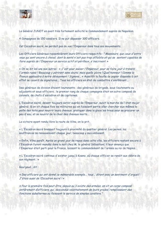 Le Général JUNOT en avait très fortement sollicité le Commandement auprès de Napoléon.
4 Compagnies de 150 cavaliers. Il ne put dépasser 300 officiers.
Cet Escadron sacré, ne perdait pas de vue l'Empereur dans tous ses mouvements.
Les Officiers Généraux rassemblèrent leurs Officiers respectifs : "Messieurs, que ceux d'entre
vous qui sont encore à cheval, dont la santé n'est pas trop affaiblie et qui se sentent capables de
faire auprès de l'Empereur un service actif et périlleux, s'inscrivent. »
« On se dit les uns aux autres : « C'est pour sauver l'Empereur, pour se faire jour à travers
l'armée russe ! Beaucoup y périront sans doute; mais quel honneur ! Comme la France applaudira à
notre dévouement ! Signons... » Aussitôt la feuille de papier disposée à cet effet se couvrit de
signatures... Tous les officiers en état de combattre s'enrôlèrent...
Nb: Ceci ne fut pas forcément vrai pour tous les volontaires comme l'explique un Lieutenant
Uhlan Prussien camarade de Von Bonin et Probst . Son Major voulait que quelques officiers de
leur régiment en fassent partie , eux ne voulaient pas quitter leur camarade et partir dans un
régiment étranger de langue , mais la hiérarchie prussienne avait peur que ce soit mal vu par
l'Etat-Major français et préjudiciable à leur patrie. (Note 1).
Des généraux de division étaient lieutenants ; des généraux de brigade, sous-lieutenants ou
adjudants et sous-officiers ; le premier rang de chaque compagnie était en outre composé de
colonels, de chefs d'escadron et de capitaines.
L'Escadron sacré, devant toujours servir auprès de l’Empereur, suivit la marche de l'état-major
général; là on vit chaque fois les militaires qui en faisaient partie aller chercher eux-mêmes la
paille des toits pour nourrir leurs chevaux, pratiquer dans la glace les trous pour se procurer un
peu d'eau, et se nourrir de la chair des chevaux morts...
La victoire ayant rendu libre la route de Vilna, on la prit.
« L'Escadron sacré bivouaquait toujours à proximité du quartier général. Les peines, les
souffrances se renouvelaient chaque jour; beaucoup y succombaient. "
Enfin, Vilna parut. ..,le général Sébastiani leur annonça que l'Empereur était parti pour la France,
laissant le commandement de l'armée au roi de Naples...
« L'Escadron sacré continua d'exister jusqu'à Kowno. où chaque officier se rendit aux débris de
son régiment. »
 