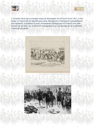 Gourgaud , dit :
« Des officiers qui ont donné ce mémorable exemple... tous... diront avec un sentiment d'orgueil :
J'étais aussi de l’Escadron sacré ! »
« Pour la première fois peut-être, depuis qu'il existe des armées, on vit un corps composé
entièrement d’officiers, qui, descendus volontairement de leurs grades, remplissaient des
fonctions subalternes ou faisaient le service de simples cavaliers."
L'escadron sacré est un exemple unique de dévouement de militaires à leur chef , il faut
penser à l'inquiétude de Napoléon pour ainsi désorganiser d'avantage le commandement
des régiments, la situation lui avait certainement indiqué que la fin pouvait être ainsi ,
entouré de son élite, car elle était envisageable et la sauvegarde de sa destinée n'était
plus qu'une option.
 