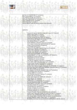 Colonel
Général Comte DE GROUCHY
Aide de Camp Chef d’Escadron Antoine-François CARBONEL
Capitaine Arnauld ROGÉ
Officier d’Ordonnance Louis-Antoine-Raymond-Geneviève GRAMONT D’ASTER (Lieutenant au 30e Dragon)
Chef d’Etat-Major Baron Martial-Thomas MARTIAL (chef d’état-major du 1er corps)
Chirurgien Louis EVE (Chirurgien principal des réserves de cavalerie
Quartier-maitre GOMAIN (Sous-inspecteur aux revues)
1. Compagnie
Capitaine Général de division Comte DE SAINT-GERMAIN (commandant le 1er corps
de cavalerie)
Lieutenant Général de brigade Baron JACQUINOT (1e division de cavalerie légère)
Sous-Lieutenant Général de brigade Baron BESSIÈRES (1e division de cuirassiers)
Général de brigade Baron Adrien BRUNO (1e division de cuirassiers)
Adjudant Général de brigade Baron DE PIRÉ (1e division de cavalerie légère)
Maréchal des logis-
chef
Général de brigade Baron ROUSSEL D’HURBAL (Hussards prussiens)
Maréchal des logis Général de brigade Comte Charles DE LA GRANGE (5e division de cuirassiers)
Adjudant commandant Baron François-Joseph-Antoine TAVERNIER (Chef d’état-major de la
1e division de cavalerie légère)
Colonel Baron Paul-Ferdinand-Stanislas DERMONCOURT (1er lanciers)
Adjudant commandant Alexandre de LAVILLE (Chef d’état-major de la 1e division de
cuirassiers)
Fourrier Colonel CHABERT (5. Lanciers)
Brigadier Colonel Baron Charles-Martin GOBRECHT (9e lanciers)
Colonel Baron Charles-Eugène de Lalaing D’AUDENARDE (3e cuirassiers)
Colonel Baron Guillaume-Joseph EULNER (7e hussards)
Colonel Charles-Yves-César-Cyr DU COETLOSQUET (8e hussards)
Colonel SUCHORZEWSKI (6e lanciers polonais)
Colonel Baron Pierre ROLLAND (2e cuirassiers)
Colonel Michel-François de MURAT-SISTRIÈRES (9e cuirassiers)
Colonel Chevalier Isidore MARTIN (6e cuirassiers)
Garde d’honneur Colonel Pierre DUCLAUX (11e cuirassiers)
Major Jean-Nicolas HABERT (9e cuirassiers)
Chefs d’escadron
Jean-Guillaume DE LACROIX (major au 3e cuirassiers)
Pierre LE TERMELLIER (1e lanciers)
Félix DUMANOIR (1er lanciers)
André-Louis Gilart de LARCHANTEL (1er lanciers)
Jean-Baptiste VOISIN (5e lanciers)
Dagobert WIMPFEN (9e lanciers)
Daniel-Jean-Jacques-Victor DUPUY (7e hussards)
Eugène-Marie-Gabriel d’ARGOUT (8e hussards)
Joseph-Marie de Savoie DE CARIGNAN Baron (8e hussards)
François QUEUDEVILLE (16e chasseurs)
STRYZINSKI (6e lanciers polonais)
OBUSCH (8e lanciers polonais)
Gaston-Jean BABUT (3e cuirassiers)
Germain LE CHARPENTIER (3e cuirassiers)
 