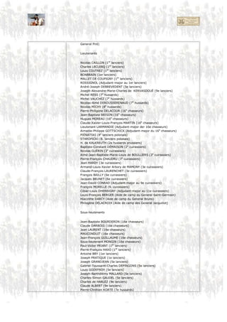 Pierre-Antoine BAILLY (3e cuirassiers
Jean-Baptiste VILLIEZ (9e cuirassiers)
Jean-Louis FERROUSSAT (9e cuirassiers)
César CHEUZEVILLE (6e cuirassiers)
Michel COLLAS (6e cuirassiers)
Étienne BAGUET (Aide de camp du General Saint-Germain)
Capitaines
François de Coye de VAUMALLE (Adjudant-major de 3e lanciers)
Mathieu-Vaas GUNS (1er lanciers)
François VAUDEVILLE (1er lanciers)
Charles-François-Bernard FLEURY (5e lanciers)
Joseph-Pierre-Hippolyte de LA FITTE (9e lanciers)
Jean-Louis-Eugène FINET (7e hussards)
Jean-Antoine KOUHN (7e hussards)
Michel GRANTHIL (Adjudant-major au 7e hussards)
Henri-Joseph-Charles-Jean VAN HECKEREN (8e hussards)
Joseph-François QUISARD (8e hussards)
Louis MASSA (8e hussards)
Théodore de CALONNE (Adjudant-major au 8e hussards)
Antoine-Pierre DEUDIN (16e chasseurs)
François-René ROMANET (16e chasseurs)
François-Victor PIERRE (16e chasseurs)
Michel-Achille BUSSIENNE (16e chasseurs)
Charles GÉLINET (15e léger, surnuméraire au 16e chasseurs)
GRODSKI (6e lanciers polonais)
KISGELNICKI (6e lanciers polonais)
STANOWSKI (6e lanciers polonais)
Jean MILLOT (Adjudant-major au 2e cuirassiers)
Curin-Leclerc CUNY (Adjudant-major au 2e cuirassiers)
Nicolas-Joseph-Philippe DUPERROIR (2e cuirassiers)
Joseph-Antoine-Lopin DU MAUVOIR (2e cuirassiers)
Antoine-Marie-François-Eugène Chassaigne de LARRIBIÈRE (2e cuirassiers)
Ferdinand-Henri-Marie MARCHAND-BANNANS (Adjudant-major au 3e cuirassiers)
Jean Baron PIERRE (3e cuirassiers)
Jean-Auguste MAUPERCHÉ (Adjudant-major au 3e cuirassiers)
Louis-Philippe-Marie PORTIER (3e cuirassiers)
Jacques CARRÉ (9e cuirassiers)
Jean POUPARD (Adjudant-major au 9e cuirassiers)
Antoine VIEL (9e cuirassiers)
Urbain-Jean-François LE CHERPY (9e cuirassiers)
Pierre RACLOT (9e cuirassiers)
Claude ORIOT (9e cuirassiers)
LEFRAMADAU ou LEFRANCOIS (9e cuirassiers)
François-Élysée SALVAING (9e cuirassiers)
Hilaire DETILLY (Adjudant-major au 6e cuirassiers)
Jean-Pierre JARRE (6e cuirassiers)
Camille-Alexandre CARLIER (6e cuirassiers)
Georges- Constant (6e cuirassiers)
Alexandre de BRYAS (6e cuirassiers)
Christophe MARULAZ (6e cuirassiers)
François-Théophile-Hippolyte de NICÉVILLE (6e cuirassiers)
Honoré-Victor-Alexandre DUPORT DE SAINT-VICTOR (6e cuirassiers)
Jean-Marc-Félix DEPRÉCOURT (Adjudant-major au 11e cuirassiers)
Yves-Joseph-Marie D’HAUCOUR (Aide de camp du General Bessières)
Amédée KERBOUX (Adjoint d’état-major – 1er cuirassiers)
Barthélémy-Dominique-Jacques-Armand de CASTELBAJAC (Aide de camp du
General Piré)
 