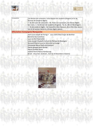 Colonel François LAROCHE (1er Carabinier)
Chef d'Escadron COIFFIER (1er Carabinier)
Adjudant-Major CHAUTEL (1er Carabinier)
Capitaine BRYAT (1er Carabinier)
Capitaine MACREAU (1er Carabinier)
Capitaine ETIENNE (1er Carabinier)
VARLIER
GOETZ
BENARD
RIVAT
LEBON
GERSON
MILLET
PER
DOMJEUX ( tous 1er Carabinier)
Adj-Major De L'ESPINAY (ou De l'EPINAY)
Adj-Major DUPART
Capitaine MIDY
CREVAUX
DUBARAIL
DESPREAUX
D'ARGENT (mort à Waterloo)
DORIA
De CHABAUX
De La VIEUVILLE ( tous 2eme Carabinier)
3. Compagnie
Major Général Lahoussaye
(à vérifier : Jean-Marie Antoine Defrance ? )
Adjudant commandant Antoine-Pierre-Joseph Chapelle de JUMILHAC (Chef d’état-major du 3e corps de cavalerie)
Brigadier Chef d’Escadron VIGUIER (7. Dragon)
Chef d'Escadron POTIER (Pierre-Jacques) futur Colonel, 3è Régiment de Chasseurs à cheval
Maréchal de camp, Commandeur de la Légion d'honneur
Garde d’honneur Capitaine DOMONT (7. Dragon)
Capitaine LERMINIER (7. Dragon)
Capitaine GUINLE (7. Dragon)
Capitaine BURGER (25. Chasseur)
Capitaine LOYS-ESPANET (25. Chasseur)
Sous-lieutenant SICOLLE (25. Chasseur)
3e division de cuirassiers,
6e division de cavalerie (dragons)
3e division de cavalerie légère
3e division de cuirassiers :
4e, 7e et 11e cuirassiers,
3e chevaux-légers lanciers
6e division de cavalerie (dragons) :
7e, 2e, 28e et 30e dragons ; —
3e de cavalerie légère :
6e hussards et 8e chasseurs,
6e et 25e chasseurs;
1er et 2e lanciers bavarois,
chevaux-légers saxons.
 