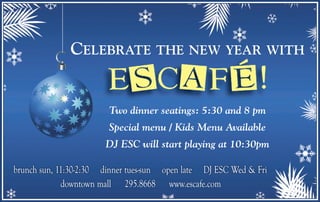 CELEBRATE THE NEW YEAR WITH
Two dinner seatings: 5:30 and 8 pm
Special menu / Kids Menu Available
DJ ESC will start playing at 10:30pm
brunch sun, 11:30-2:30 dinner tues-sun open late DJ ESC Wed & Fribrunch sun, 11:30-2:30 dinner tues-sun open late DJ ESC Wed & Fri
downtown mall 295.8668 www.escafe.comdowntown mall 295.8668 www.escafe.com
 