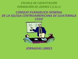 ESCUELA DE CAPACITACIÓN FORMACIÓN DE LÍDERES C.E.G.I.C   CONSEJO EVANGELICO GENERAL DE LA IGLESIA CENTROAMERICANA DE GUATEMALA CEGIC   JORNADAS LIBRES     