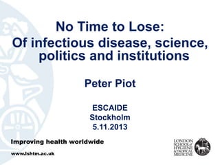 No Time to Lose: 
Of infectious disease, science, 
politics and institutions 
Peter Piot 
ESCAIDE 
Stockholm 
5.11.2013 
Improving health worldwide 
www.lshtm.ac.uk 
 