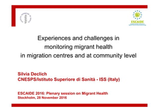 Silvia Declich
CNESPS/Istituto Superiore di Sanità - ISS (Italy)
ESCAIDE 2016: Plenary session on Migrant Health
Stockholm, 28 November 2016
Experiences and challenges in
monitoring migrant health
in migration centres and at community level
 