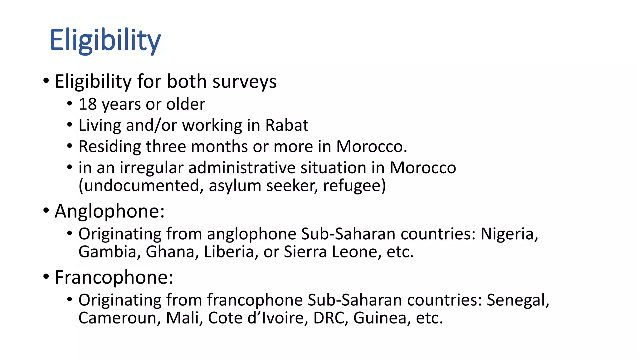 Eligibility
• Eligibility for both surveys
• 18 years or older
• Living and/or working in Rabat
• Residing three months or more in Morocco.
• in an irregular administrative situation in Morocco
(undocumented, asylum seeker, refugee)
• Anglophone:
• Originating from anglophone Sub-Saharan countries: Nigeria,
Gambia, Ghana, Liberia, or Sierra Leone, etc.
• Francophone:
• Originating from francophone Sub-Saharan countries: Senegal,
Cameroun, Mali, Cote d’Ivoire, DRC, Guinea, etc.
 