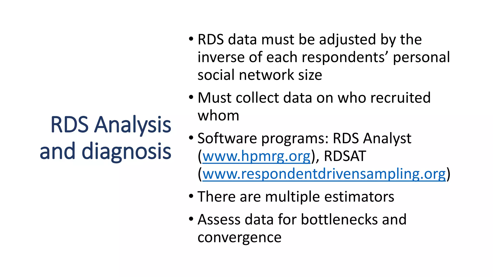 RDS Analysis
and diagnosis
• RDS data must be adjusted by the
inverse of each respondents’ personal
social network size
• Must collect data on who recruited
whom
• Software programs: RDS Analyst
(www.hpmrg.org), RDSAT
(www.respondentdrivensampling.org)
• There are multiple estimators
• Assess data for bottlenecks and
convergence
 