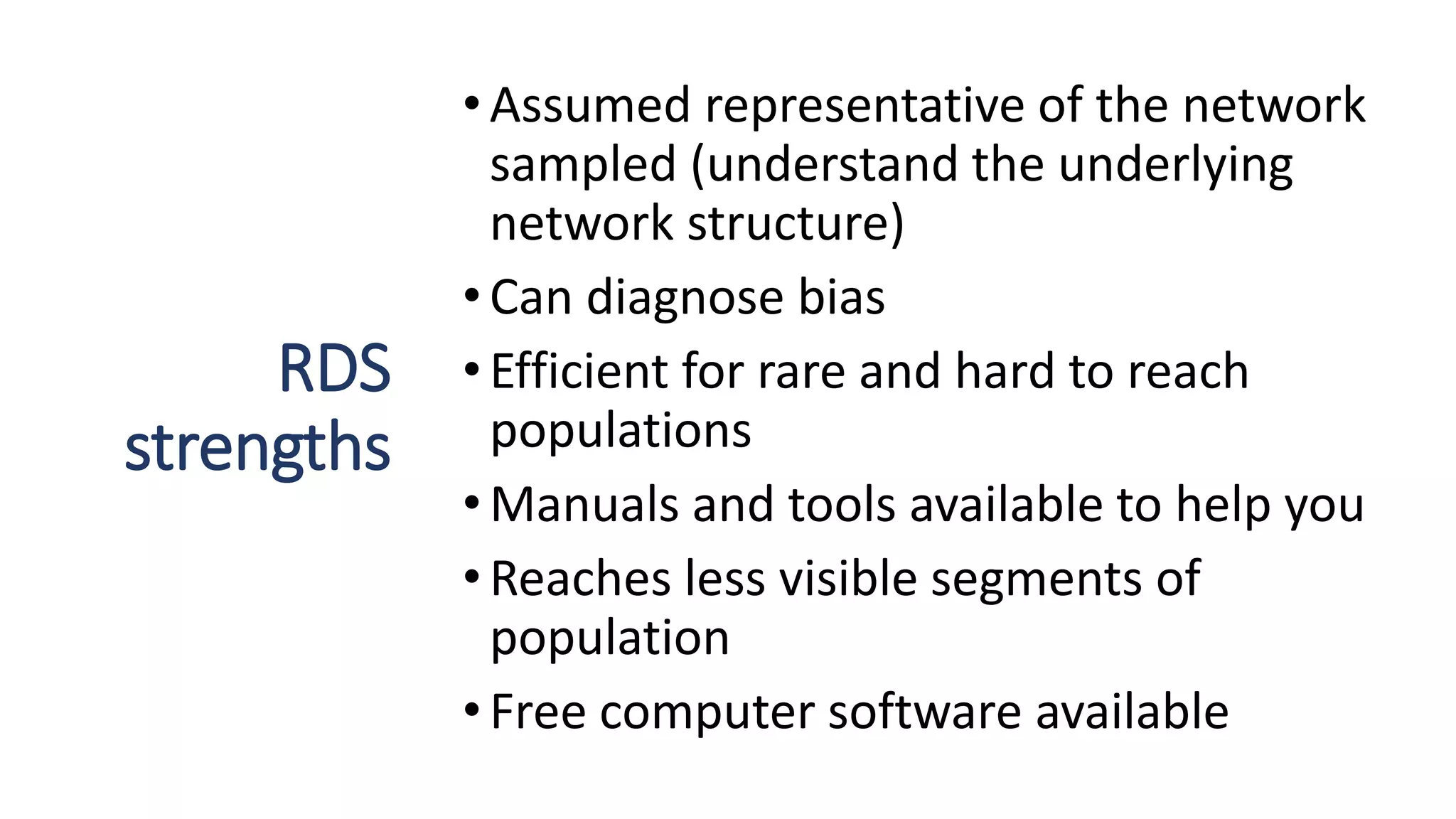 RDS
strengths
•Assumed representative of the network
sampled (understand the underlying
network structure)
•Can diagnose bias
•Efficient for rare and hard to reach
populations
•Manuals and tools available to help you
•Reaches less visible segments of
population
•Free computer software available
 