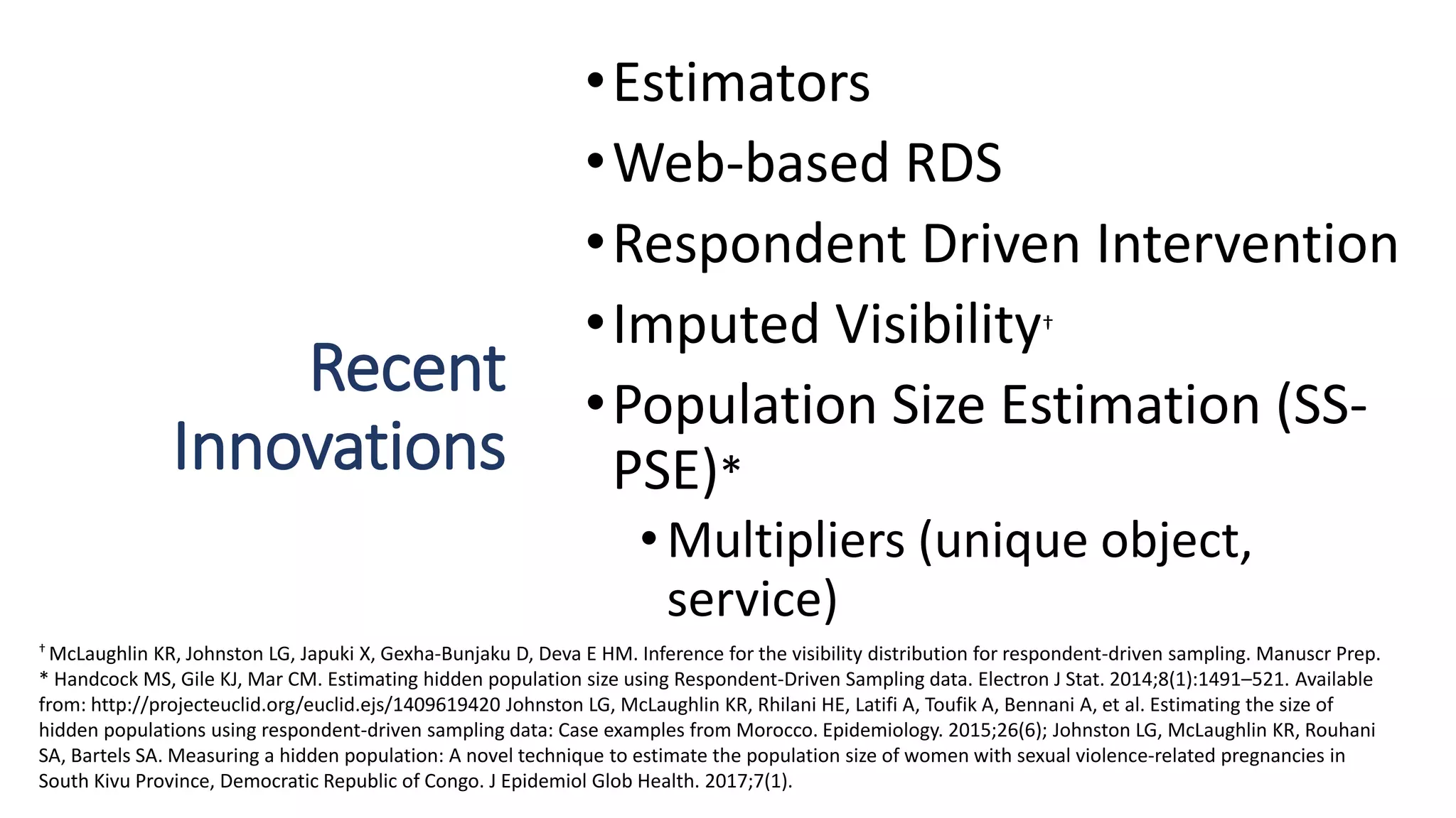 Recent
Innovations
•Estimators
•Web-based RDS
•Respondent Driven Intervention
•Imputed Visibility†
•Population Size Estimation (SS-
PSE)*
• Multipliers (unique object,
service)
† McLaughlin KR, Johnston LG, Japuki X, Gexha-Bunjaku D, Deva E HM. Inference for the visibility distribution for respondent-driven sampling. Manuscr Prep.
* Handcock MS, Gile KJ, Mar CM. Estimating hidden population size using Respondent-Driven Sampling data. Electron J Stat. 2014;8(1):1491–521. Available
from: http://projecteuclid.org/euclid.ejs/1409619420 Johnston LG, McLaughlin KR, Rhilani HE, Latifi A, Toufik A, Bennani A, et al. Estimating the size of
hidden populations using respondent-driven sampling data: Case examples from Morocco. Epidemiology. 2015;26(6); Johnston LG, McLaughlin KR, Rouhani
SA, Bartels SA. Measuring a hidden population: A novel technique to estimate the population size of women with sexual violence-related pregnancies in
South Kivu Province, Democratic Republic of Congo. J Epidemiol Glob Health. 2017;7(1).
 