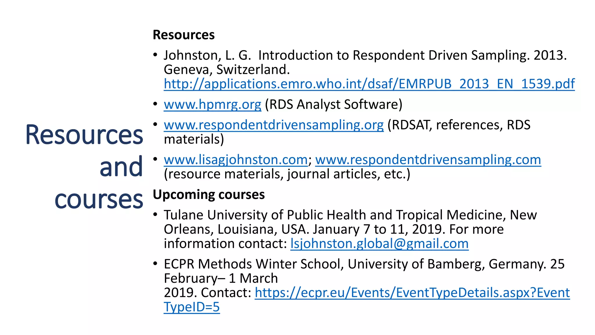 Resources
and
courses
Resources
• Johnston, L. G. Introduction to Respondent Driven Sampling. 2013.
Geneva, Switzerland.
http://applications.emro.who.int/dsaf/EMRPUB_2013_EN_1539.pdf
• www.hpmrg.org (RDS Analyst Software)
• www.respondentdrivensampling.org (RDSAT, references, RDS
materials)
• www.lisagjohnston.com; www.respondentdrivensampling.com
(resource materials, journal articles, etc.)
Upcoming courses
• Tulane University of Public Health and Tropical Medicine, New
Orleans, Louisiana, USA. January 7 to 11, 2019. For more
information contact: lsjohnston.global@gmail.com
• ECPR Methods Winter School, University of Bamberg, Germany. 25
February– 1 March
2019. Contact: https://ecpr.eu/Events/EventTypeDetails.aspx?Event
TypeID=5
 