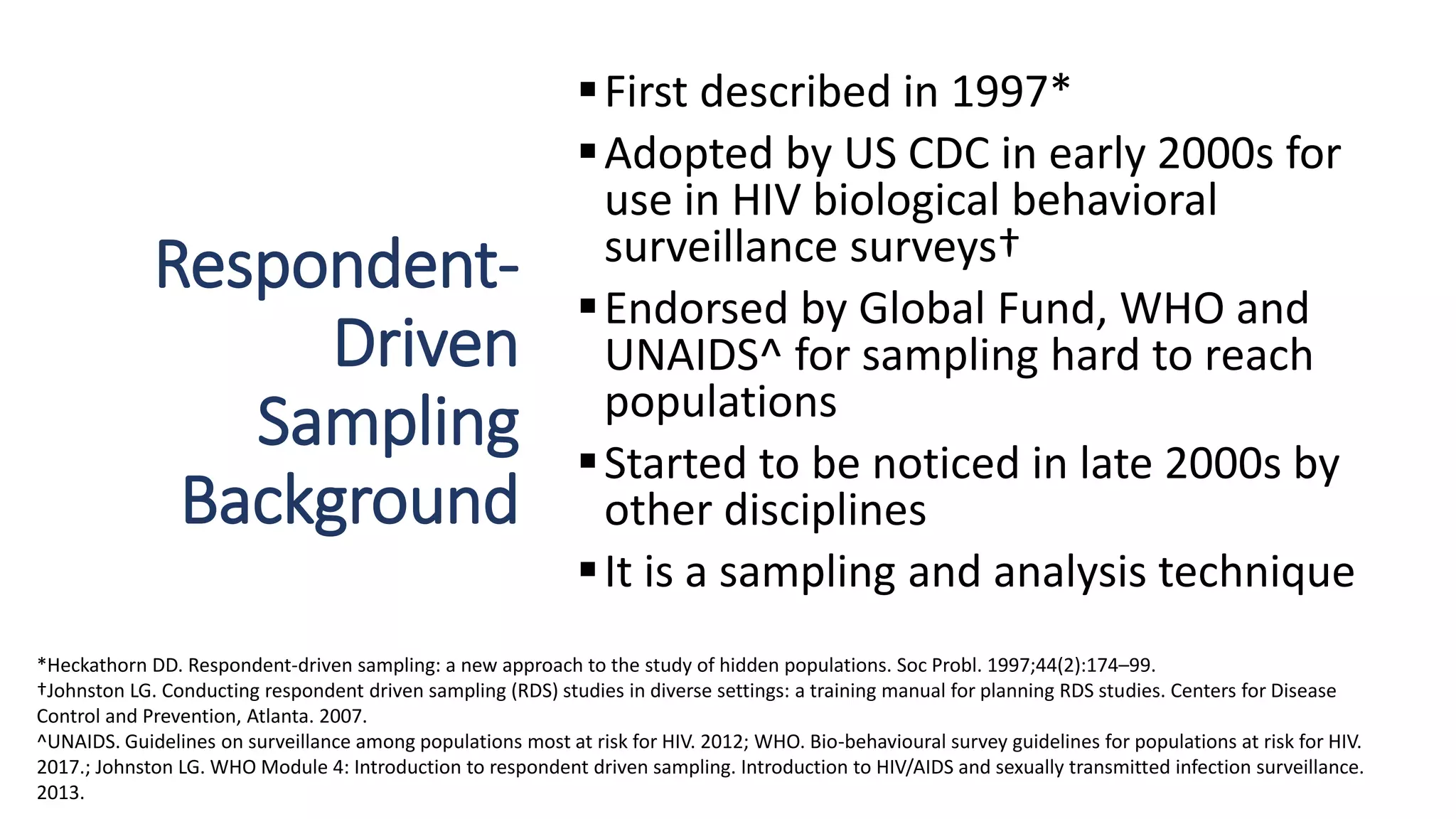 Respondent-
Driven
Sampling
Background
First described in 1997*
Adopted by US CDC in early 2000s for
use in HIV biological behavioral
surveillance surveys†
Endorsed by Global Fund, WHO and
UNAIDS^ for sampling hard to reach
populations
Started to be noticed in late 2000s by
other disciplines
It is a sampling and analysis technique
*Heckathorn DD. Respondent-driven sampling: a new approach to the study of hidden populations. Soc Probl. 1997;44(2):174–99.
†Johnston LG. Conducting respondent driven sampling (RDS) studies in diverse settings: a training manual for planning RDS studies. Centers for Disease
Control and Prevention, Atlanta. 2007.
^UNAIDS. Guidelines on surveillance among populations most at risk for HIV. 2012; WHO. Bio-behavioural survey guidelines for populations at risk for HIV.
2017.; Johnston LG. WHO Module 4: Introduction to respondent driven sampling. Introduction to HIV/AIDS and sexually transmitted infection surveillance.
2013.
 
