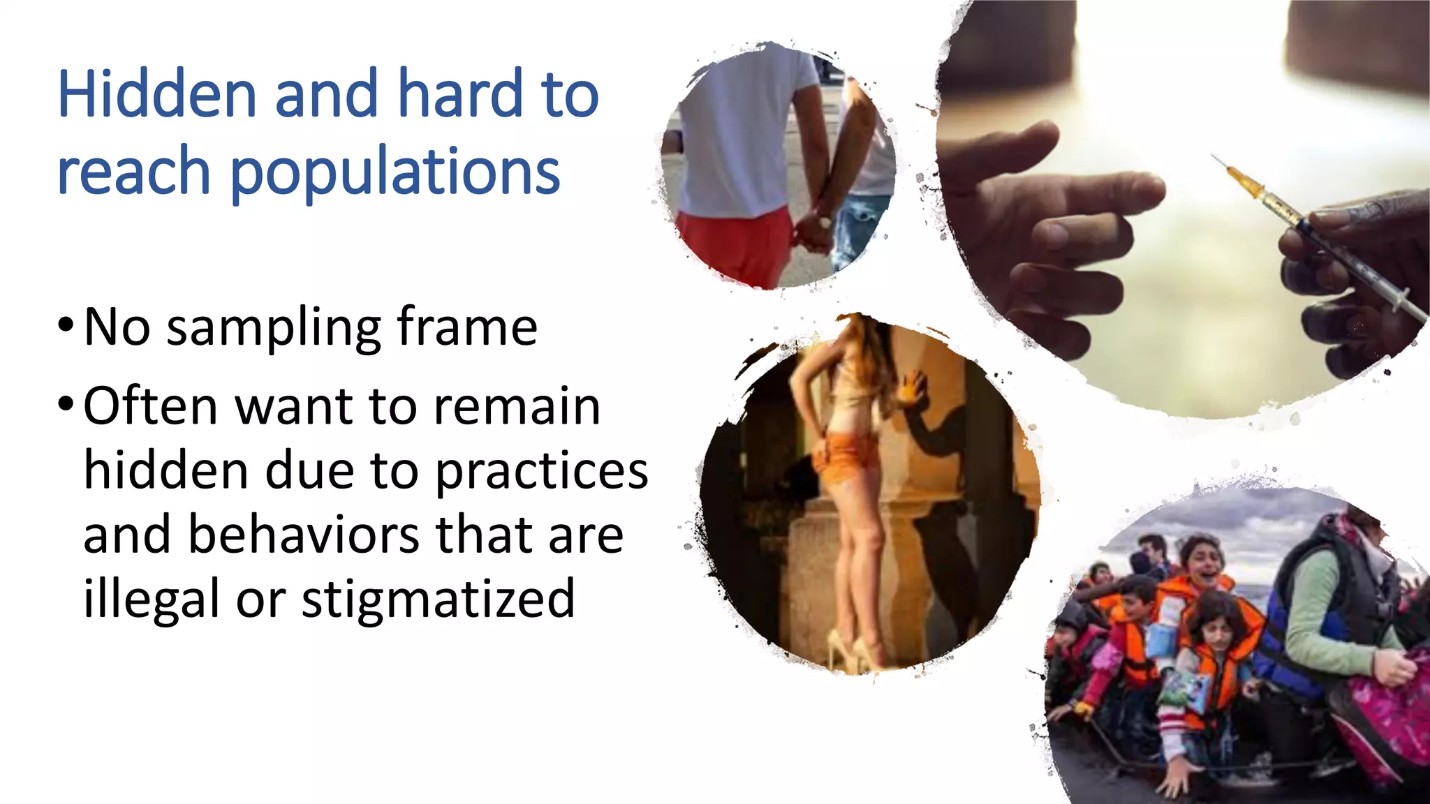 Hidden and hard to
reach populations
•No sampling frame
•Often want to remain
hidden due to practices
and behaviors that are
illegal or stigmatized
 