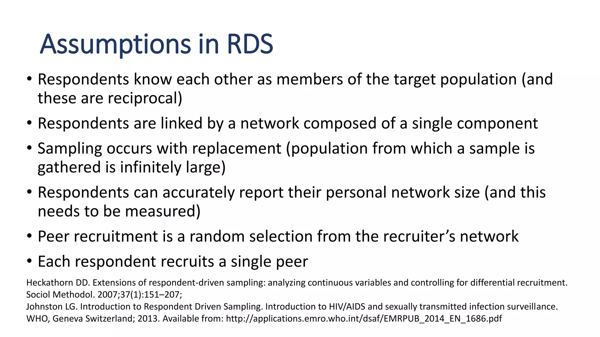 Assumptions in RDS
• Respondents know each other as members of the target population (and
these are reciprocal)
• Respondents are linked by a network composed of a single component
• Sampling occurs with replacement (population from which a sample is
gathered is infinitely large)
• Respondents can accurately report their personal network size (and this
needs to be measured)
• Peer recruitment is a random selection from the recruiter’s network
• Each respondent recruits a single peer
Heckathorn DD. Extensions of respondent-driven sampling: analyzing continuous variables and controlling for differential recruitment.
Sociol Methodol. 2007;37(1):151–207;
Johnston LG. Introduction to Respondent Driven Sampling. Introduction to HIV/AIDS and sexually transmitted infection surveillance.
WHO, Geneva Switzerland; 2013. Available from: http://applications.emro.who.int/dsaf/EMRPUB_2014_EN_1686.pdf
 