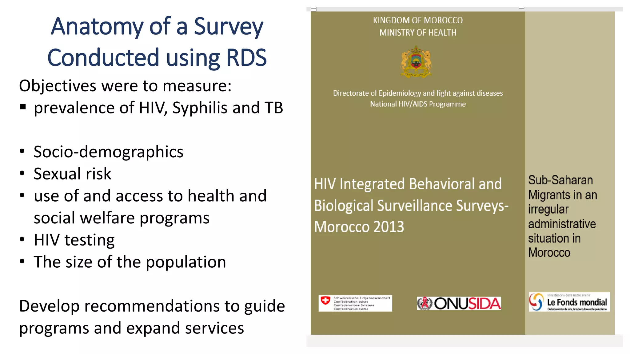 Anatomy of a Survey
Conducted using RDS
Objectives were to measure:
 prevalence of HIV, Syphilis and TB
• Socio-demographics
• Sexual risk
• use of and access to health and
social welfare programs
• HIV testing
• The size of the population
Develop recommendations to guide
programs and expand services
 