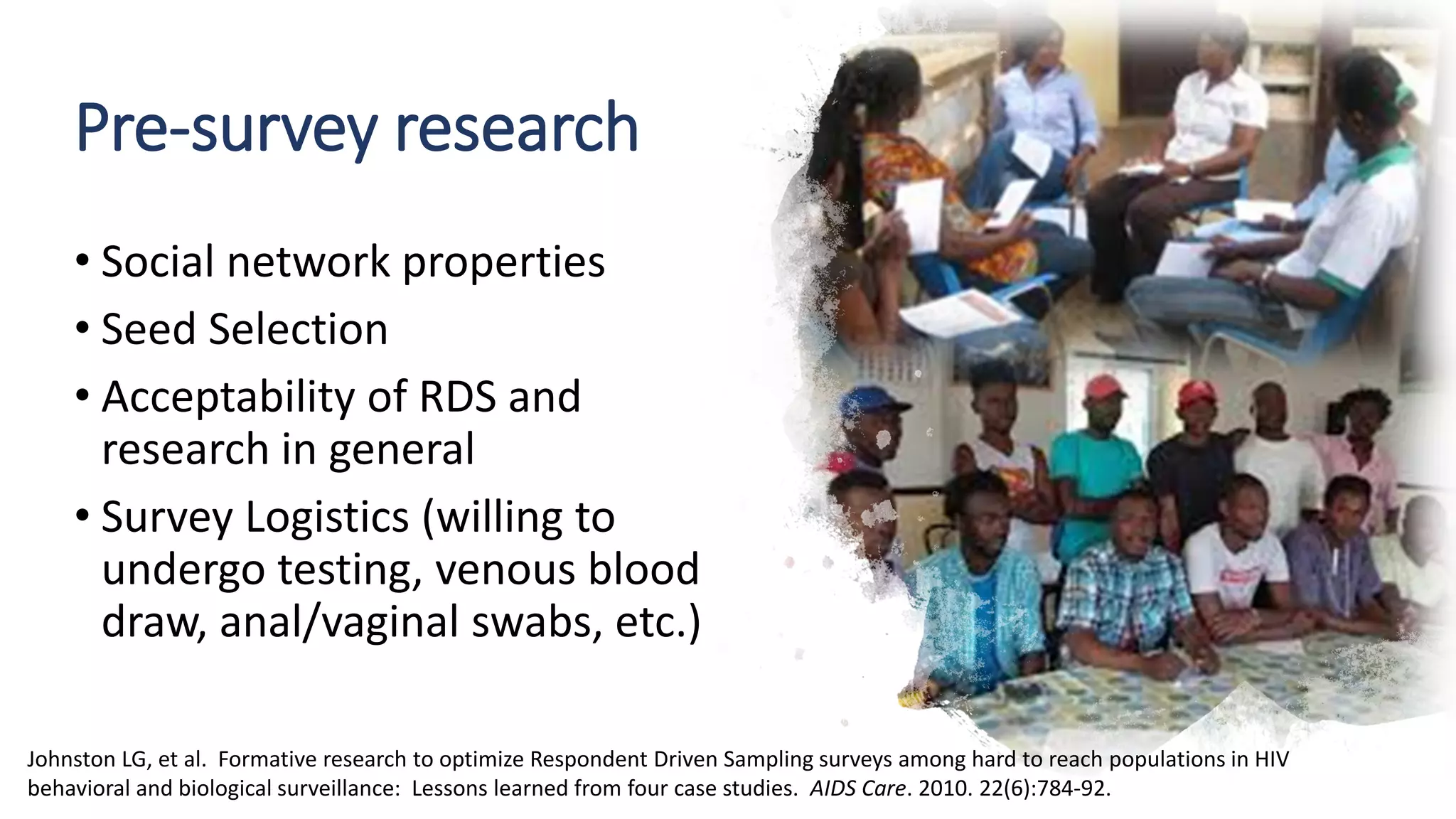 Pre-survey research
• Social network properties
• Seed Selection
• Acceptability of RDS and
research in general
• Survey Logistics (willing to
undergo testing, venous blood
draw, anal/vaginal swabs, etc.)
Johnston LG, et al. Formative research to optimize Respondent Driven Sampling surveys among hard to reach populations in HIV
behavioral and biological surveillance: Lessons learned from four case studies. AIDS Care. 2010. 22(6):784-92.
 