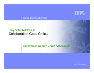 Global Business Services




Keynote Address:
Collaboration Goes Critical


          Electronics Supply Chain Association




                                                 © 2007 IBM Corporation
 