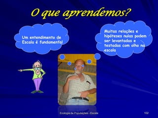 O que aprendemos?
Um entendimento de
Escala é fundamental

Ecologia de Populações - Escala

Muitas relações e
hipóteses nulas podem
ser levantadas e
testadas com olho na
escala

102

 