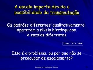 A escala importa devido a
possibilidade da transmutação
Os padrões diferentes ‘qualitativamente’
Aparecem a níveis hierárquicos
e escalas diferentes
O’Neill, R. V. 1979

Isso é o problema, ou por que não se
preocupar de escalamento?
Ecologia de Populações - Escala

19

 