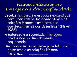 Vulnerabilidade e a
Emergência da Complexidade
Escalas temporais e espaciais expandidas
para lidar com “a sociedade atual e as
relações Homem – ambiente que
acontecem antes dos desastres” (Hewitt
1983)
A natureza e a sociedade interagem
produzindo a vulnerabilidade,
requerendo ….
Uma forma mais complexa para lidar com
desastres e as relações Homem Natureza.
Ecologia de Populações - Escala

21

 