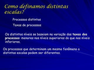 Como definamos distintas
escalas?
Processos distintos
Taxas de processos

Os distintos níveis se baseiam na variação das taxas dos
processos: menores nos níveis superiores do que nos níveis
inferiores.
Os processos que determinam um mesmo fenômeno a
distintas escalas podem ser diferentes.

 
