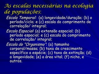 As escalas necessárias na ecologia
de populações:
Escala Temporal: (a) longevidade/duração; (b) o
período/ciclo; e (c) escala do comprimento de
correlação/ integral;
Escala Espacial: (a) extensão espacial; (b)
período espacial; e (c) escala do comprimento
de correlação/ integral;
Escala do "Organismo“: (a) tamanho
corporal/massa; (b) taxa de crescimento
específico a espécie; (c) taxa de extinção; (d)
a longevidade; (e) a área vital; (f) nicho, e
outros.

 