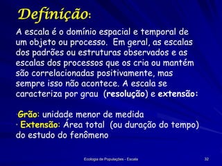 Definição:
A escala é o domínio espacial e temporal de
um objeto ou processo. Em geral, as escalas
dos padrões ou estruturas observados e as
escalas dos processos que os cria ou mantém
são correlacionadas positivamente, mas
sempre isso não acontece. A escala se
caracteriza por grau (resolução) e extensão:

·Grão: unidade menor de medida
· Extensão: Área total (ou duração do tempo)
do estudo do fenômeno
Ecologia de Populações - Escala

32

 