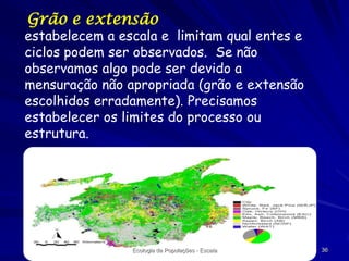 Grão e extensão

estabelecem a escala e limitam qual entes e
ciclos podem ser observados. Se não
observamos algo pode ser devido a
mensuração não apropriada (grão e extensão
escolhidos erradamente). Precisamos
estabelecer os limites do processo ou
estrutura.

Ecologia de Populações - Escala

36

 