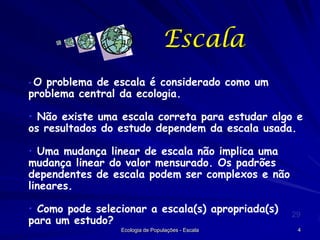 Escala
•O

problema de escala é considerado como um
problema central da ecologia.
• Não existe uma escala correta para estudar algo e
os resultados do estudo dependem da escala usada.
• Uma mudança linear de escala não implica uma
mudança linear do valor mensurado. Os padrões
dependentes de escala podem ser complexos e não
lineares.
• Como pode selecionar a escala(s) apropriada(s)
para um estudo?
Ecologia de Populações - Escala

29
4

 