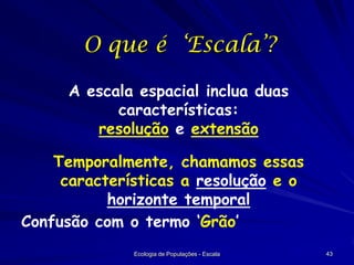 O que é ‘Escala’?
A escala espacial inclua duas
características:
resolução e extensão
Temporalmente, chamamos essas
características a resolução e o
horizonte temporal
Confusão com o termo ‘Grão’
Ecologia de Populações - Escala

43

 