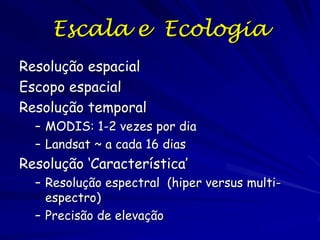 Escala e Ecologia
Resolução espacial
Escopo espacial
Resolução temporal
– MODIS: 1-2 vezes por dia
– Landsat ~ a cada 16 dias

Resolução ‘Característica’
– Resolução espectral (hiper versus multiespectro)
– Precisão de elevação

 