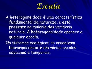 Escala
A heterogeneidade é uma característica
fundamental da natureza, e está
presente na maioria dos variáveis
naturais. A heterogeneidade aparece a
qualquer escala.
Os sistemas ecológicos se organizam
hierarquicamente em várias escalas
espaciais e temporais.

 