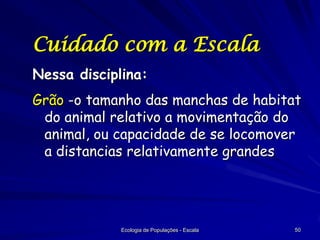 Cuidado com a Escala
Nessa disciplina:
Grão -o tamanho das manchas de habitat
do animal relativo a movimentação do
animal, ou capacidade de se locomover
a distancias relativamente grandes

Ecologia de Populações - Escala

50

 