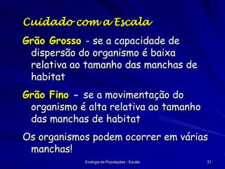 Cuidado com a Escala

Grão Grosso - se a capacidade de
dispersão do organismo é baixa
relativa ao tamanho das manchas de
habitat
Grão Fino - se a movimentação do
organismo é alta relativa ao tamanho
das manchas de habitat

Os organismos podem ocorrer em várias
manchas!
Ecologia de Populações - Escala

51

 