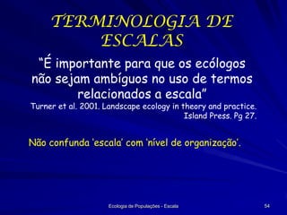 TERMINOLOGIA DE
ESCALAS
“É importante para que os ecólogos
não sejam ambíguos no uso de termos
relacionados a escala”

Turner et al. 2001. Landscape ecology in theory and practice.
Island Press. Pg 27.

Não confunda ‘escala’ com ‘nível de organização’.

Ecologia de Populações - Escala

54

 