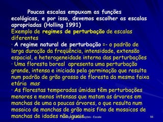 Poucas escalas empuxam as funções
ecológicas, e por isso, devemos escolher as escalas
apropriadas (Holling 1991)
Exemplo de regimes de perturbação de escalas
diferentes
· A regime natural de perturbação =- o padrão de
larga duração da freqüência, intensidade, extensão
espacial, e heterogeneidade interna das perturbações
· Uma floresta boreal apresenta uma perturbação
grande, intensa e iniciada pela germinação que resulta
num padrão de grão grosso de floresta da mesma faixa
etária mas
· As florestas temperadas úmidas têm perturbações
menores e menos intensas que matam as árvores em
manchas de uma a poucas árvores, o que resulta num
mosaico de manchas de grão mais fino de mosaicos de
56
manchas de idades não iguais - Escala
Ecologia de Populações

 