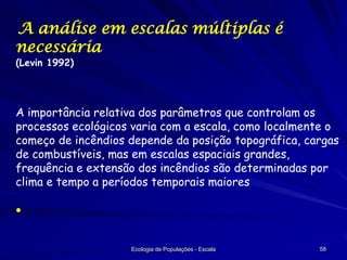 A análise em escalas múltiplas é
necessária
(Levin 1992)

A importância relativa dos parâmetros que controlam os
processos ecológicos varia com a escala, como localmente o
começo de incêndios depende da posição topográfica, cargas
de combustíveis, mas em escalas espaciais grandes,
frequência e extensão dos incêndios são determinadas por
clima e tempo a períodos temporais maiores


Ecologia de Populações - Escala

58

 