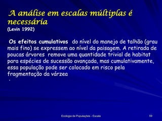 A análise em escalas múltiplas é
necessária
(Levin 1992)

Os efeitos cumulativos do nível do manejo de talhão (grau
mais fino) se expressem ao nível da paisagem. A retirada de
poucas árvores remove uma quantidade trivial de habitat
para espécies de sucessão avançada, mas cumulativamente,
essa população pode ser colocado em risco pela
fragmentação da várzea
·

Ecologia de Populações - Escala

59

 