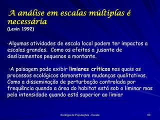 A análise em escalas múltiplas é
necessária
(Levin 1992)

·Algumas atividades de escala local podem ter impactos a

escalas grandes. Como os efeitos a jusante de
deslizamentos pequenos a montante.

·A paisagem pode exibir limiares críticos nos quais os
processos ecológicos demonstram mudanças qualitativas.
Como a disseminação de perturbação controlada por
frequência quando a área do habitat está sob o liminar mas
pela intensidade quando está superior ao limiar

Ecologia de Populações - Escala

60

 