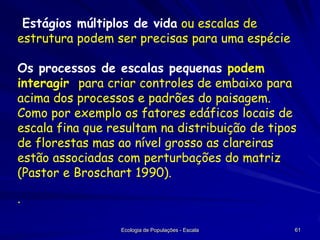 Estágios múltiplos de vida ou escalas de
estrutura podem ser precisas para uma espécie
Os processos de escalas pequenas podem
interagir para criar controles de embaixo para
acima dos processos e padrões do paisagem.
Como por exemplo os fatores edáficos locais de
escala fina que resultam na distribuição de tipos
de florestas mas ao nível grosso as clareiras
estão associadas com perturbações do matriz
(Pastor e Broschart 1990).
·
Ecologia de Populações - Escala

61

 