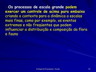· Os

processos de escala grande podem
exercer um controle de acima para embaixo
criando o contexto para a dinâmica a escalas
mais finas, como por exemplo, os eventos
extremos e não freqüentes que podem
influenciar a distribuição e composição da flora
e fauna

Ecologia de Populações - Escala

62

 