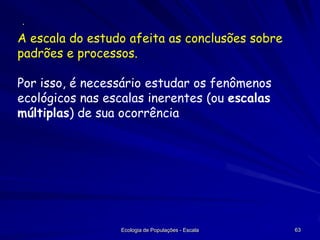 ·

A escala do estudo afeita as conclusões sobre
padrões e processos.
Por isso, é necessário estudar os fenômenos
ecológicos nas escalas inerentes (ou escalas
múltiplas) de sua ocorrência

Ecologia de Populações - Escala

63

 