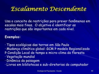Escalamento Descendente
Usa o conceito de restrições para prever fenômenos em
escalas mais finas. O objetivo é identificar as
restrições que são importantes em cada nível.
Exemplos:
· Tipos ecológicas das terras em São Paulo
· Mudança climática global: GCM Þ modelo Regionalizado
Þ Condição Local do tempo e micro-clima da floresta
· Vegetação mundial
· Dinâmica da paisagem
· Livros em bibliotecas e sub-diretorios do computador
Ecologia de Populações - Escala

69

 