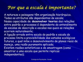 Por que a escala é importante?
A natureza e paisagens têm organização hierárquica.
Todos os atributos são dependentes de escala;
Nossa capacidade de desenvolver teorias das relações
entre padrão e processos é dependente do entendimento
de escalas de descrição e escalas nas quais as relações
ocorrem naturalmente;
A ligação errada entre escala do padrão e escala do
processo limita a previsibilidade dos estados ecológicos
futuros, o qual inibe o desenvolvimento de planos reais de
manejo, uma razão puramente aplicada;
Existem razões estatísticas e de amostragem (como
amostrar a uma escala que permite replicas
independentes);
Ecologia de Populações - Escala

7

 