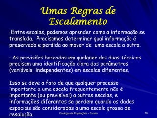 Umas Regras de
Escalamento
Entre escalas, podemos aprender como a informação se
translada. Precisamos determinar qual informação é
preservada e perdida ao mover de uma escala a outra.
·

· As previsões baseadas em qualquer das duas técnicas
precisam uma identificação clara dos parâmetros
(variáveis independentes) em escalas diferentes.
Isso se deve a fato de que qualquer processo
importante a uma escala frequentemente não é
importante (ou previsível) a outras escalas, e
informações diferentes se perdem quando os dados
espaciais são consideradas a uma escala grossa de
Ecologia de Populações - Escala
resolução.

70

 