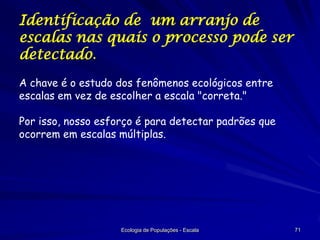 Identificação de um arranjo de
escalas nas quais o processo pode ser
detectado.
A chave é o estudo dos fenômenos ecológicos entre
escalas em vez de escolher a escala "correta."

Por isso, nosso esforço é para detectar padrões que
ocorrem em escalas múltiplas.

Ecologia de Populações - Escala

71

 